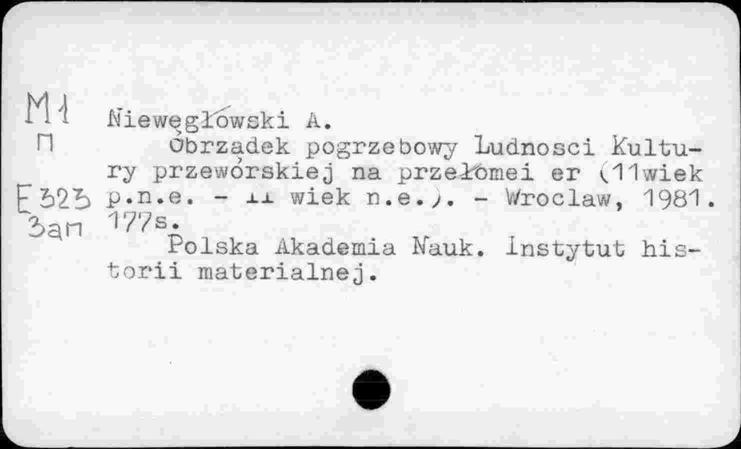 ﻿Mi п
ЕЬ2Ь
Nieweglowski А.
obrzadek pogrzebowy Ludnosci Kultu-ry przeworskiej na przekbmei er (11wiek p.n.e. - її wiek n.e.>. - Wroclaw, 1981. 177s.
Polska Akademia Kauk. Instytut his-tori! materialnej.